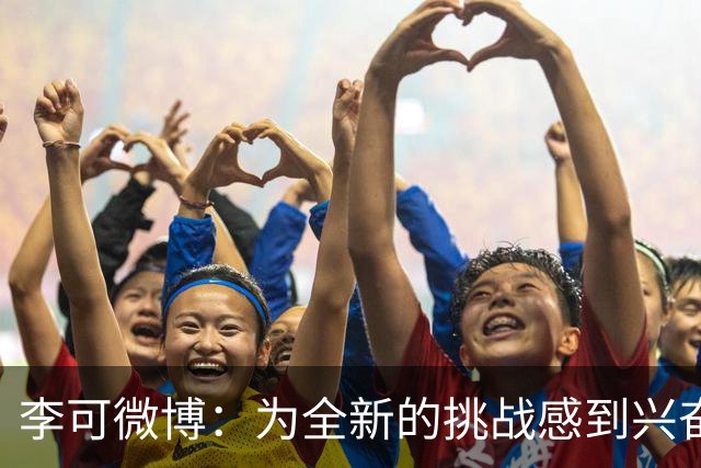 李可微博：为全新的挑战感到兴奋 我已经准备好了