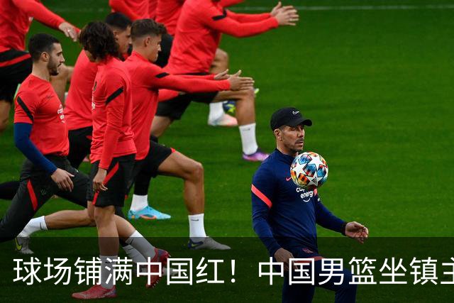 球场铺满中国红！中国男篮坐镇主场迎战日本，杨瀚森归队说不紧张